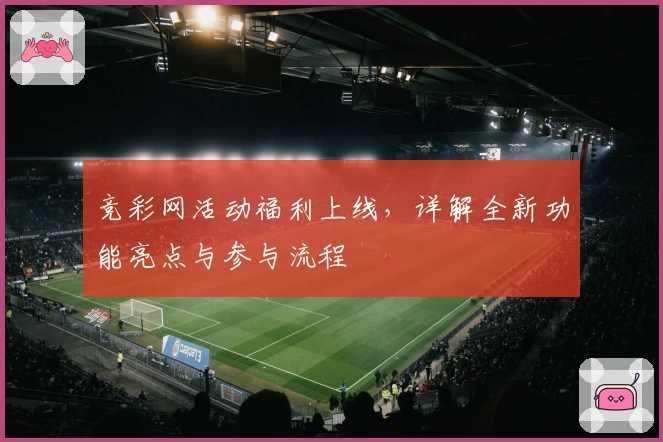 竞彩网活动福利上线，详解全新功能亮点与参与流程