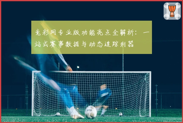 竞彩网专业版功能亮点全解析：一站式赛事数据与动态追踪利器
