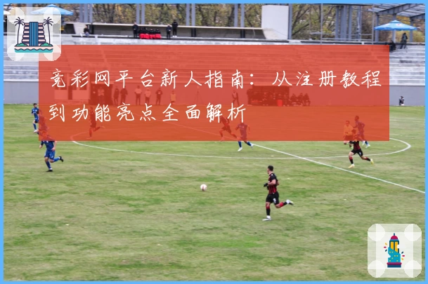 竞彩网平台新人指南：从注册教程到功能亮点全面解析