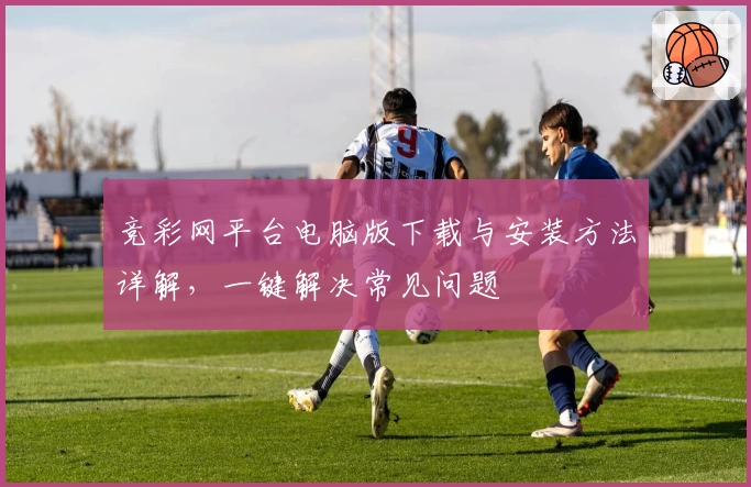 竞彩网平台电脑版下载与安装方法详解,一键解决常见问题