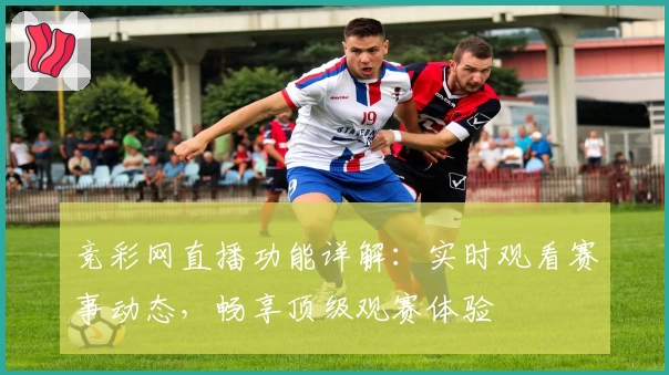 竞彩网直播功能详解：实时观看赛事动态，畅享顶级观赛体验