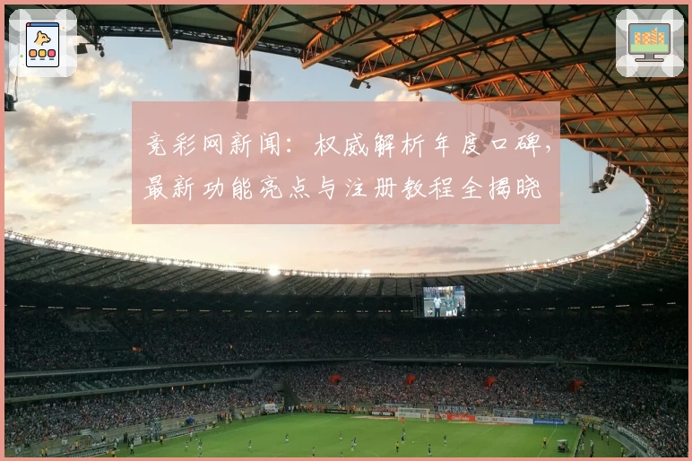竞彩网新闻：权威解析年度口碑，最新功能亮点与注册教程全揭晓