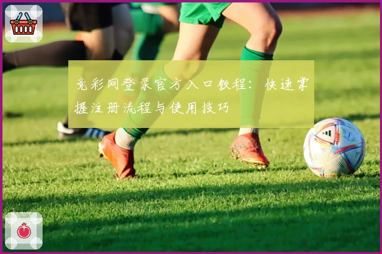 竞彩网登录官方入口教程：快速掌握注册流程与使用技巧