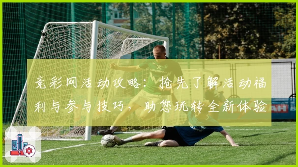竞彩网活动攻略：抢先了解活动福利与参与技巧，助您玩转全新体验