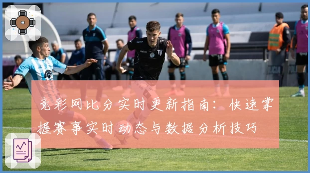 竞彩网比分实时更新指南：快速掌握赛事实时动态与数据分析技巧
