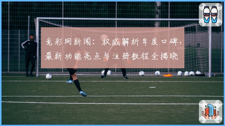 竞彩网新闻：权威解析年度口碑，最新功能亮点与注册教程全揭晓