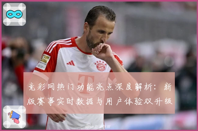 竞彩网热门功能亮点深度解析：新版赛事实时数据与用户体验双升级