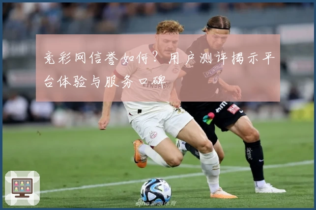 竞彩网信誉如何？用户测评揭示平台体验与服务口碑