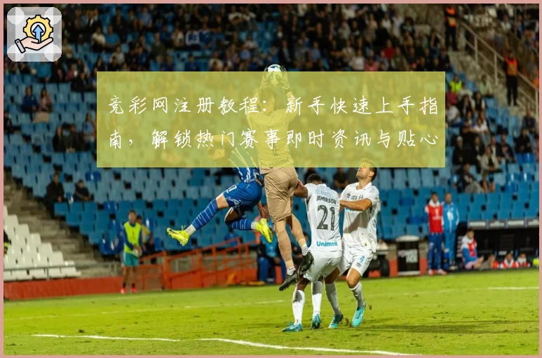 竞彩网注册教程：新手快速上手指南，解锁热门赛事即时资讯与贴心功能