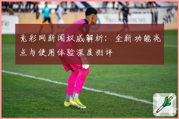 竞彩网新闻权威解析：全新功能亮点与使用体验深度测评